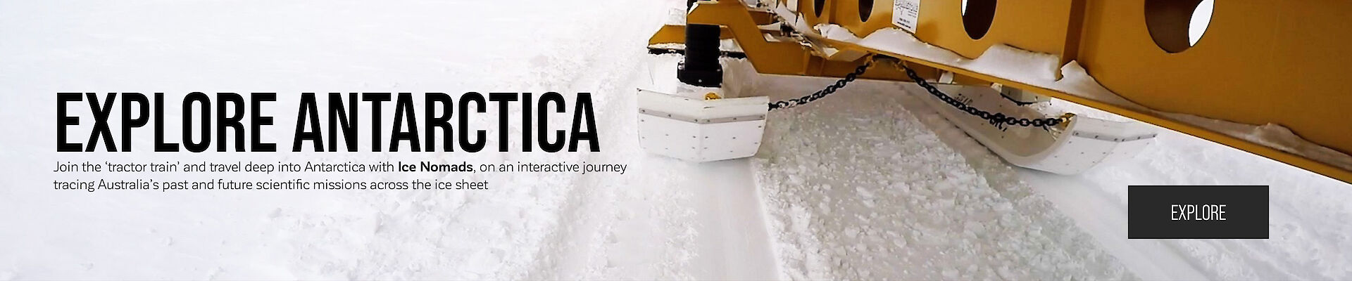 Explore Antarctica – Join the ‘tractor train’ and travel deep into Antarctica with Ice Nomads, on an interactive journey tracing Australia’s past and future scientific missions across the ice sheet